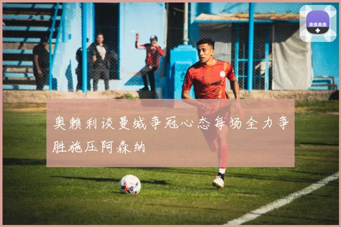 奥赖利谈曼城争冠心态每场全力争胜施压阿森纳