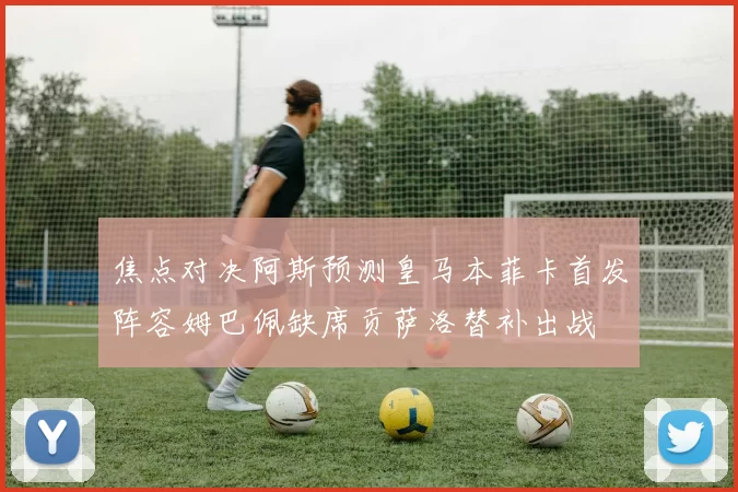 焦点对决阿斯预测皇马本菲卡首发阵容姆巴佩缺席贡萨洛替补出战