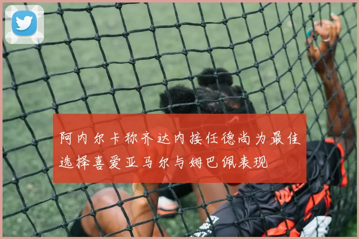 阿内尔卡称齐达内接任德尚为最佳选择喜爱亚马尔与姆巴佩表现