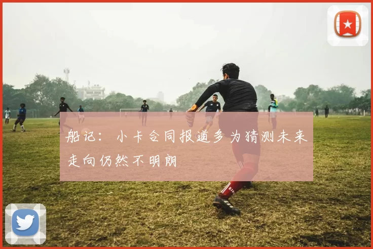 船记：小卡合同报道多为猜测未来走向仍然不明朗