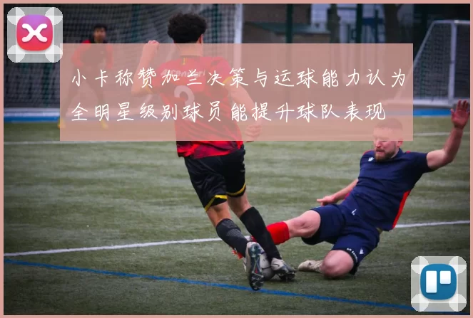 小卡称赞加兰决策与运球能力认为全明星级别球员能提升球队表现