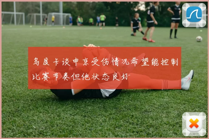 乌度卡谈申京受伤情况希望能控制比赛节奏但他状态良好