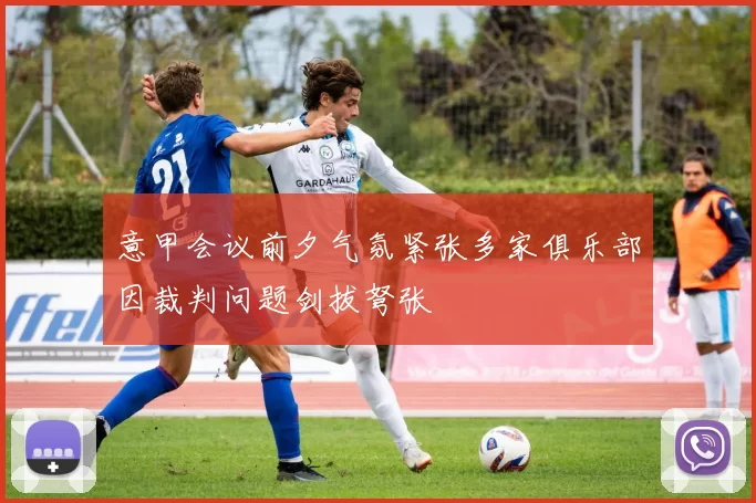 意甲会议前夕气氛紧张多家俱乐部因裁判问题剑拔弩张