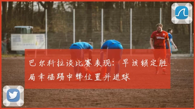 巴尔科拉谈比赛表现：早该锁定胜局幸福踢中锋位置并进球