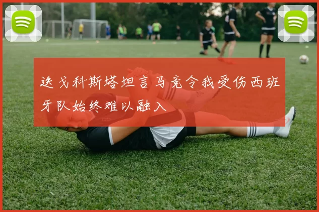 迭戈科斯塔坦言马竞令我受伤西班牙队始终难以融入