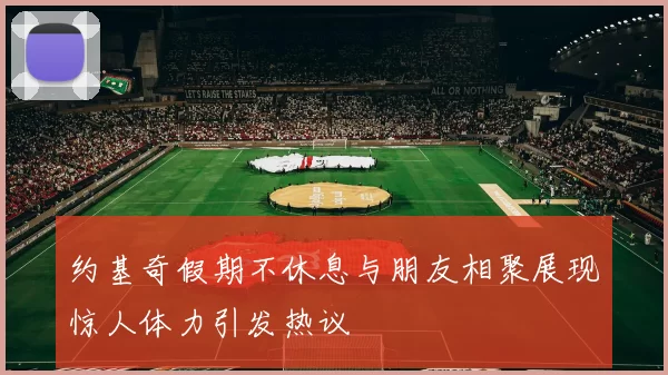 约基奇假期不休息与朋友相聚展现惊人体力引发热议