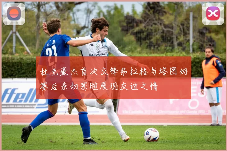 杜克豪杰首次交锋弗拉格与塔图姆赛后亲切寒暄展现友谊之情