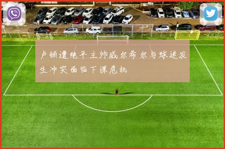 卢顿遭绝平主帅威尔希尔与球迷发生冲突面临下课危机