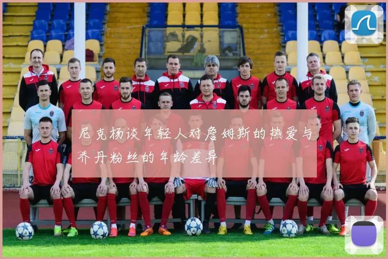尼克杨谈年轻人对詹姆斯的热爱与乔丹粉丝的年龄差异