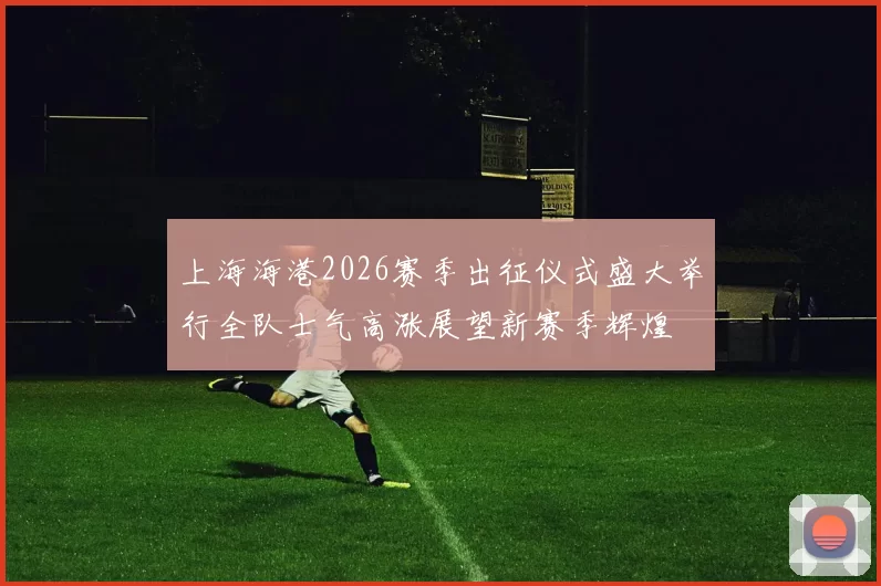 上海海港2026赛季出征仪式盛大举行全队士气高涨展望新赛季辉煌