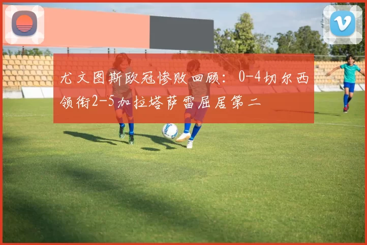 尤文图斯欧冠惨败回顾：0-4切尔西领衔2-5加拉塔萨雷屈居第二