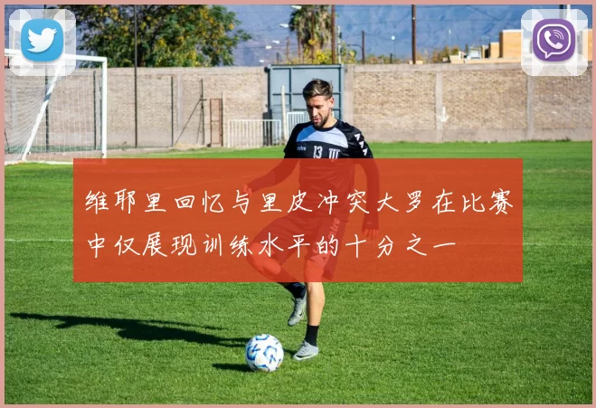 维耶里回忆与里皮冲突大罗在比赛中仅展现训练水平的十分之一