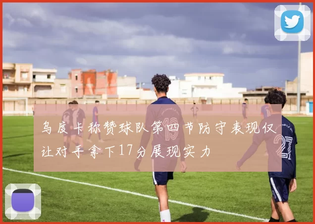 乌度卡称赞球队第四节防守表现仅让对手拿下17分展现实力