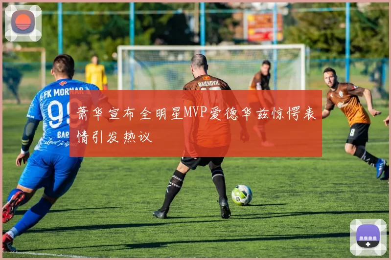 萧华宣布全明星MVP爱德华兹惊愕表情引发热议