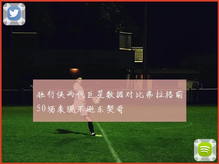 独行侠两代巨星数据对比弗拉格前50场表现不逊东契奇