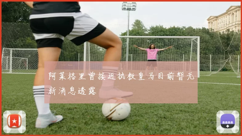 阿莱格里曾接近执教皇马目前暂无新消息透露