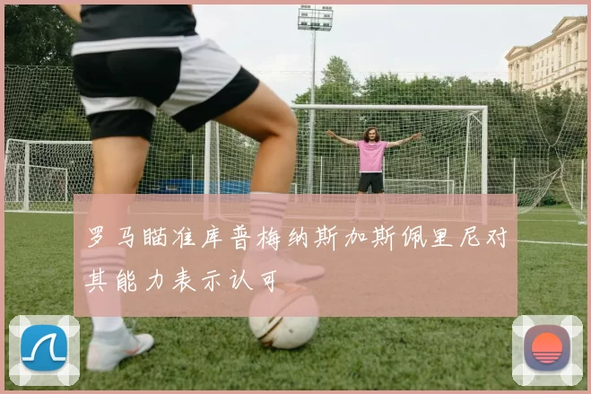 罗马瞄准库普梅纳斯加斯佩里尼对其能力表示认可