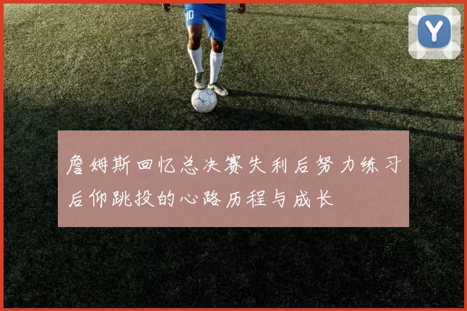 詹姆斯回忆总决赛失利后努力练习后仰跳投的心路历程与成长