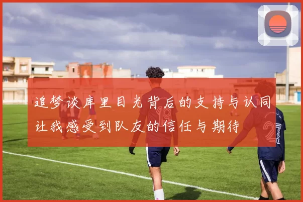 追梦谈库里目光背后的支持与认同让我感受到队友的信任与期待