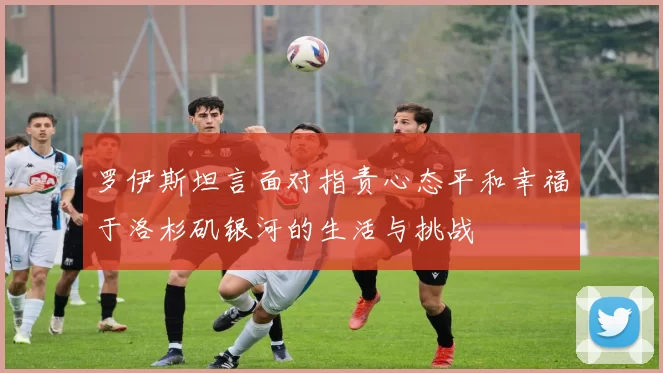 罗伊斯坦言面对指责心态平和幸福于洛杉矶银河的生活与挑战
