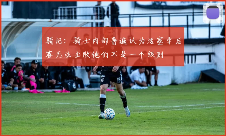 骑记：骑士内部普遍认为活塞季后赛无法击败他们不是一个级别
