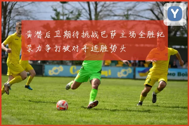 黄潜后卫期待挑战巴萨主场全胜纪录力争打破对手连胜势头