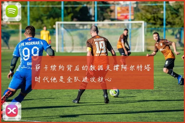 萨卡续约背后的数据支撑阿尔特塔时代他是全队进攻核心
