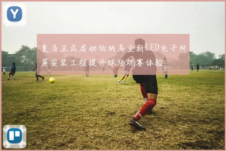 皇马正式启动伯纳乌全新LED电子环屏安装工程提升球场观赛体验