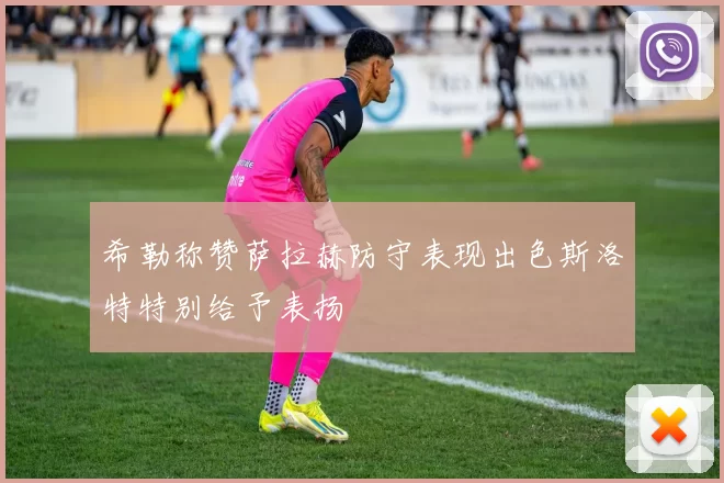 希勒称赞萨拉赫防守表现出色斯洛特特别给予表扬