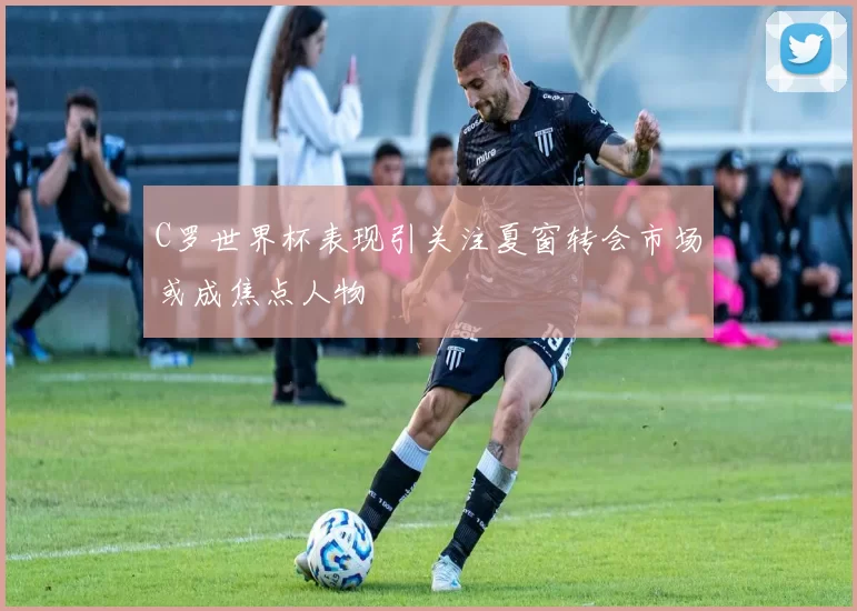 C罗世界杯表现引关注夏窗转会市场或成焦点人物