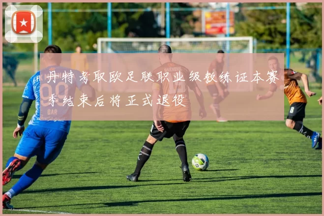 丹特考取欧足联职业级教练证本赛季结束后将正式退役
