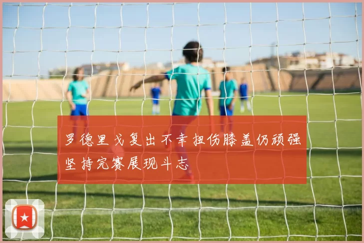 罗德里戈复出不幸扭伤膝盖仍顽强坚持完赛展现斗志
