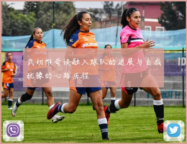 武切维奇谈融入球队的进展与自我犹豫的心路历程