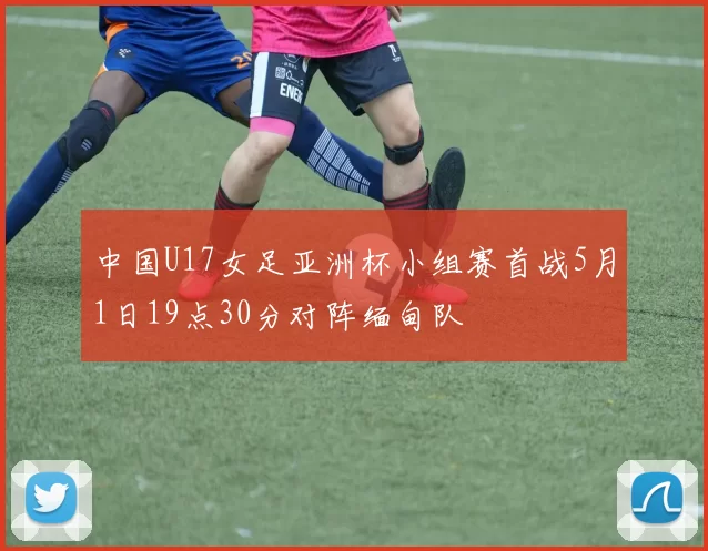 中国U17女足亚洲杯小组赛首战5月1日19点30分对阵缅甸队