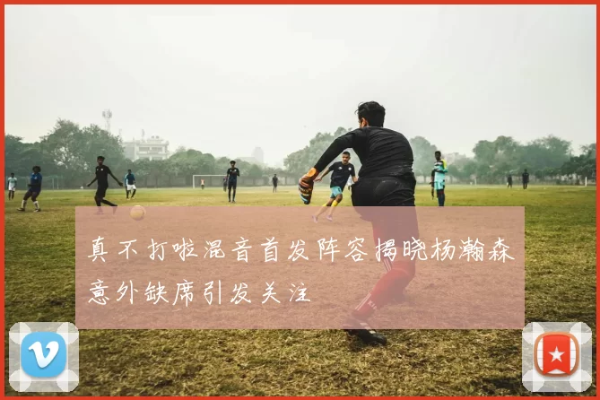 真不打啦混音首发阵容揭晓杨瀚森意外缺席引发关注