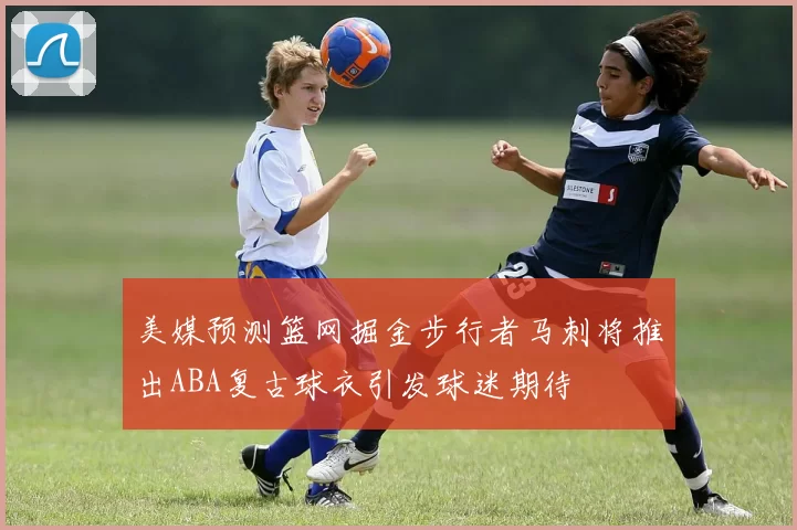 美媒预测篮网掘金步行者马刺将推出ABA复古球衣引发球迷期待