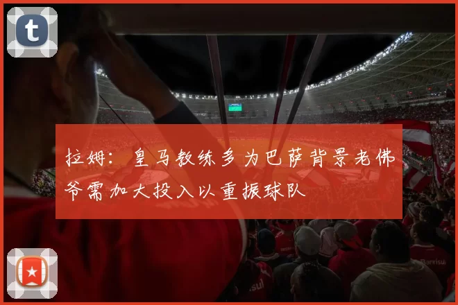 拉姆：皇马教练多为巴萨背景老佛爷需加大投入以重振球队