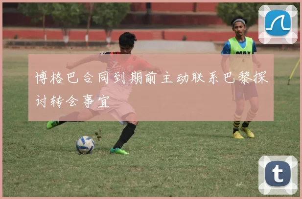 博格巴合同到期前主动联系巴黎探讨转会事宜